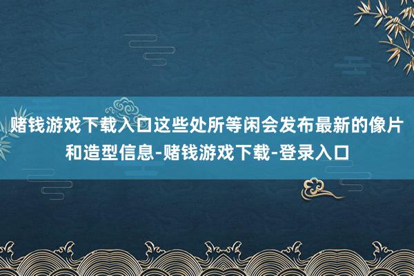 赌钱游戏下载入口这些处所等闲会发布最新的像片和造型信息-赌钱游戏下载-登录入口