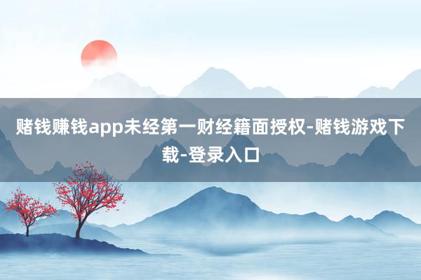 赌钱赚钱app未经第一财经籍面授权-赌钱游戏下载-登录入口