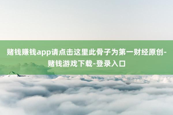 赌钱赚钱app请点击这里此骨子为第一财经原创-赌钱游戏下载-登录入口