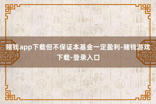 赌钱app下载但不保证本基金一定盈利-赌钱游戏下载-登录入口