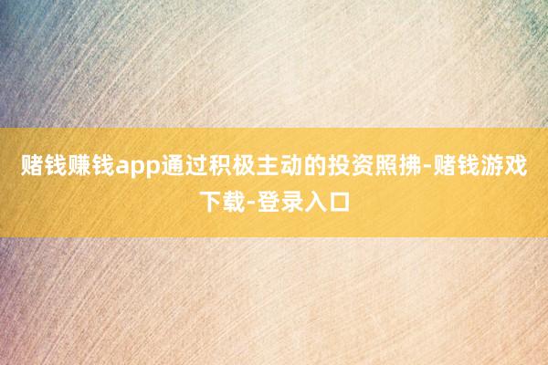 赌钱赚钱app通过积极主动的投资照拂-赌钱游戏下载-登录入口