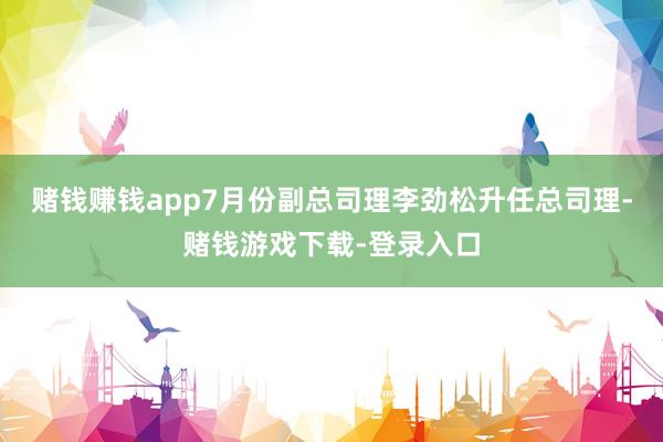 赌钱赚钱app7月份副总司理李劲松升任总司理-赌钱游戏下载-登录入口