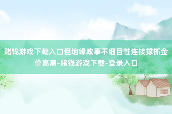 赌钱游戏下载入口但地缘政事不细目性连接撑抓金价高潮-赌钱游戏下载-登录入口