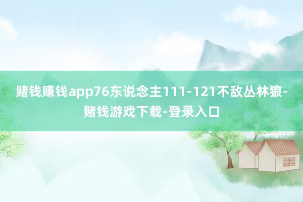 赌钱赚钱app76东说念主111-121不敌丛林狼-赌钱游戏下载-登录入口