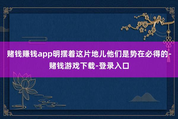 赌钱赚钱app明摆着这片地儿他们是势在必得的-赌钱游戏下载-登录入口