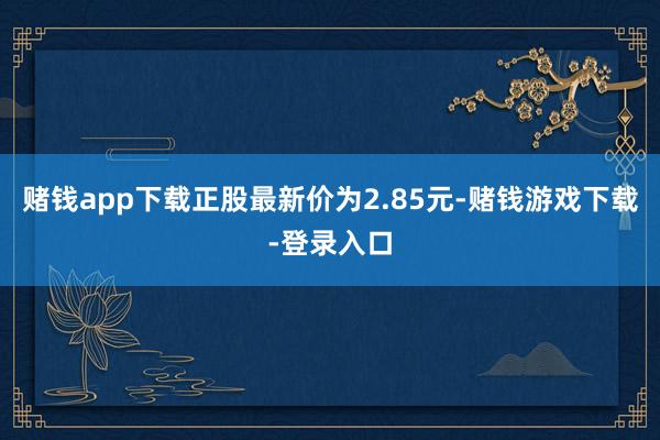 赌钱app下载正股最新价为2.85元-赌钱游戏下载-登录入口