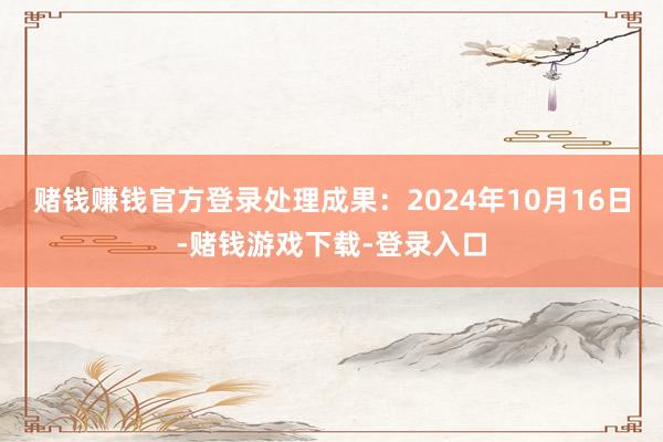 赌钱赚钱官方登录处理成果：2024年10月16日-赌钱游戏下载-登录入口