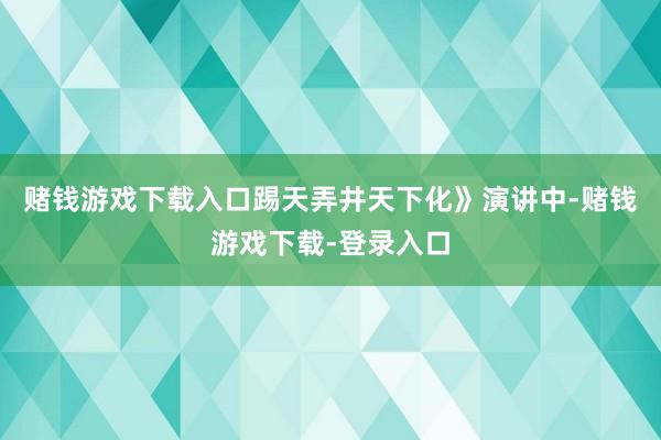 赌钱游戏下载入口踢天弄井天下化》演讲中-赌钱游戏下载-登录入口