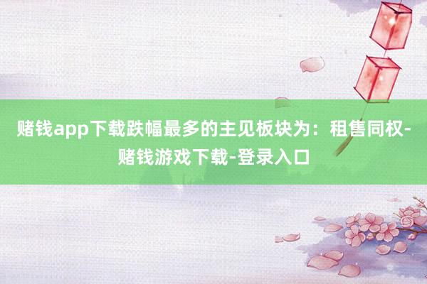 赌钱app下载跌幅最多的主见板块为：租售同权-赌钱游戏下载-登录入口