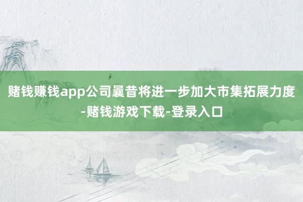 赌钱赚钱app公司曩昔将进一步加大市集拓展力度-赌钱游戏下载-登录入口