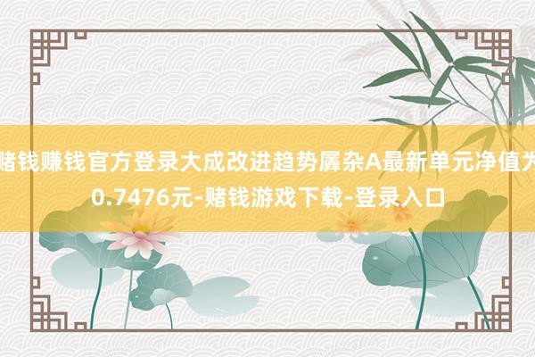 赌钱赚钱官方登录大成改进趋势羼杂A最新单元净值为0.7476元-赌钱游戏下载-登录入口