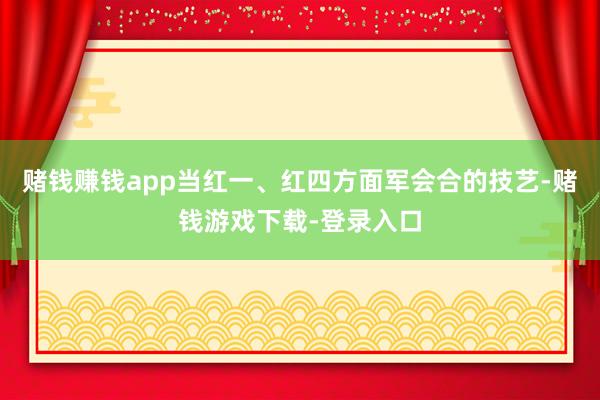 赌钱赚钱app当红一、红四方面军会合的技艺-赌钱游戏下载-登录入口