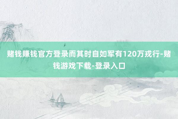 赌钱赚钱官方登录而其时自如军有120万戎行-赌钱游戏下载-登录入口