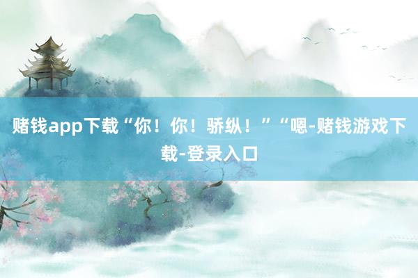 赌钱app下载“你！你！骄纵！”“嗯-赌钱游戏下载-登录入口