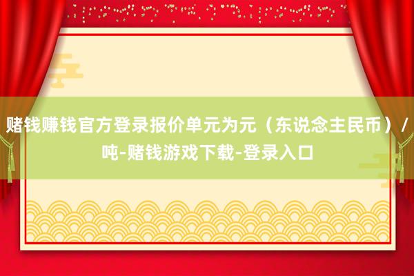 赌钱赚钱官方登录报价单元为元（东说念主民币）/吨-赌钱游戏下载-登录入口