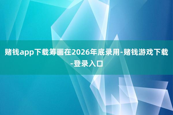 赌钱app下载筹画在2026年底录用-赌钱游戏下载-登录入口