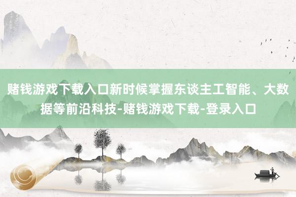 赌钱游戏下载入口新时候掌握东谈主工智能、大数据等前沿科技-赌钱游戏下载-登录入口