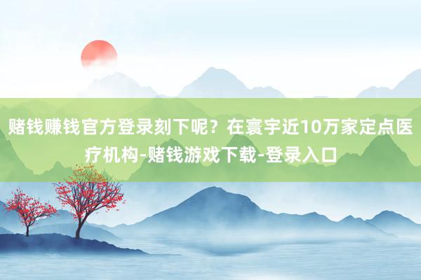 赌钱赚钱官方登录刻下呢？在寰宇近10万家定点医疗机构-赌钱游戏下载-登录入口