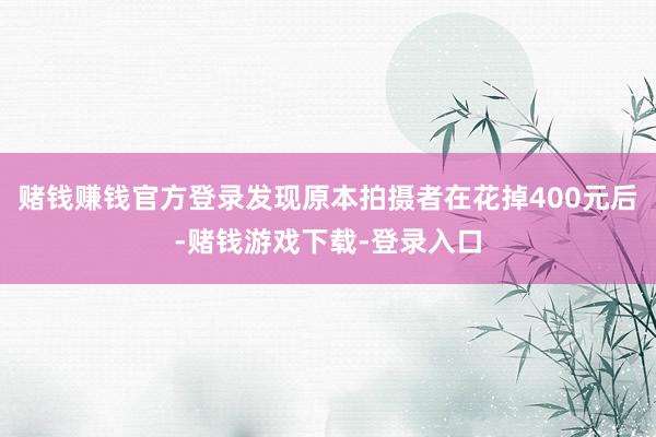 赌钱赚钱官方登录发现原本拍摄者在花掉400元后-赌钱游戏下载-登录入口