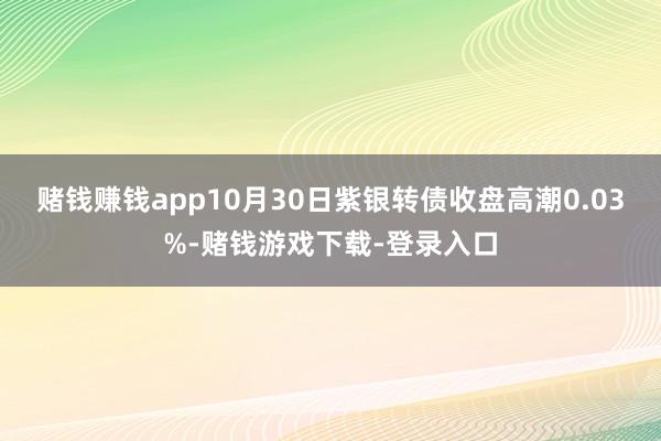 赌钱赚钱app10月30日紫银转债收盘高潮0.03%-赌钱游戏下载-登录入口