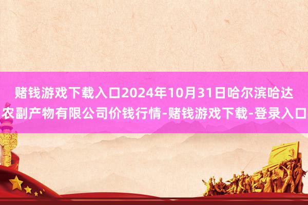 赌钱游戏下载入口2024年10月31日哈尔滨哈达农副产物有限公司价钱行情-赌钱游戏下载-登录入口