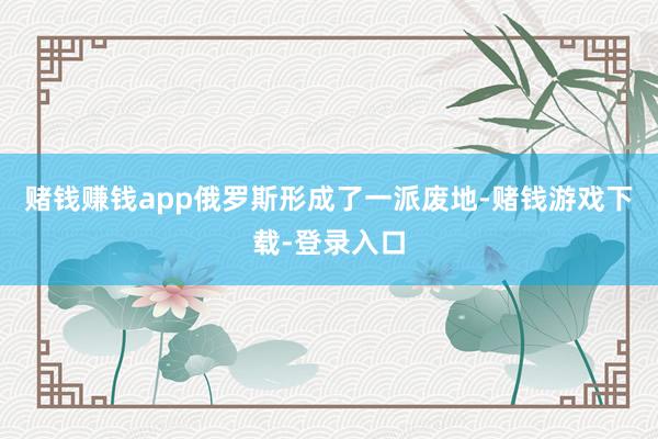 赌钱赚钱app俄罗斯形成了一派废地-赌钱游戏下载-登录入口