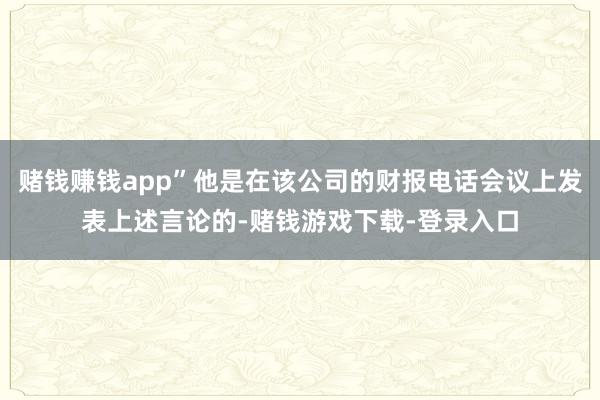 赌钱赚钱app”他是在该公司的财报电话会议上发表上述言论的-赌钱游戏下载-登录入口