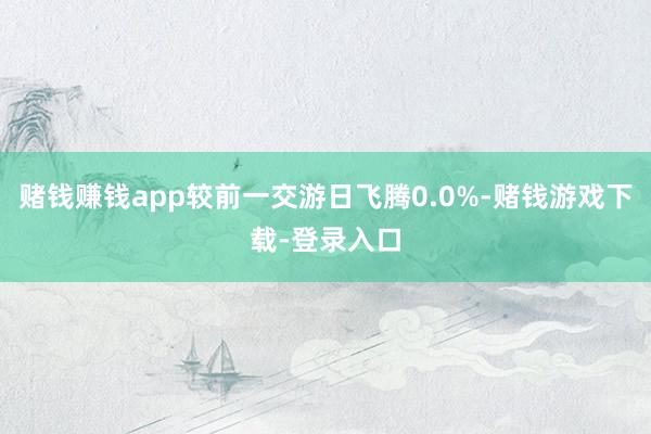 赌钱赚钱app较前一交游日飞腾0.0%-赌钱游戏下载-登录入口