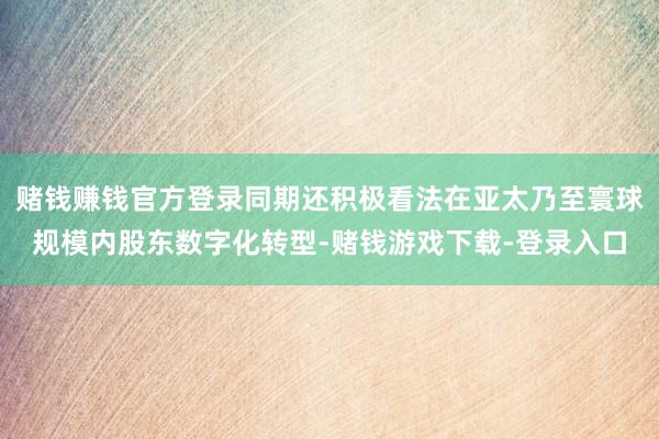 赌钱赚钱官方登录同期还积极看法在亚太乃至寰球规模内股东数字化转型-赌钱游戏下载-登录入口