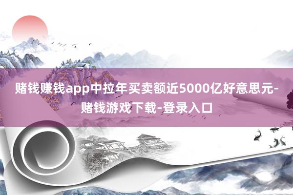 赌钱赚钱app中拉年买卖额近5000亿好意思元-赌钱游戏下载-登录入口