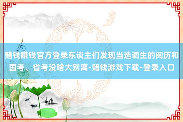 赌钱赚钱官方登录东谈主们发现当选调生的阅历和国考、省考没啥大别离-赌钱游戏下载-登录入口