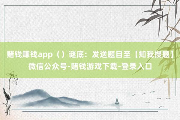 赌钱赚钱app（）谜底：发送题目至【知我搜题】微信公众号-赌钱游戏下载-登录入口