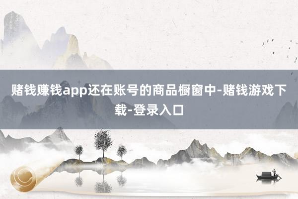 赌钱赚钱app还在账号的商品橱窗中-赌钱游戏下载-登录入口