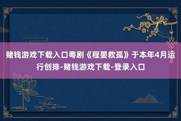 赌钱游戏下载入口粤剧《程婴救孤》于本年4月运行创排-赌钱游戏下载-登录入口