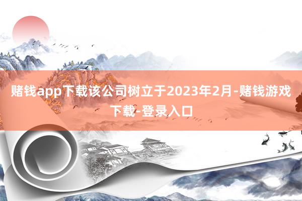 赌钱app下载该公司树立于2023年2月-赌钱游戏下载-登录入口