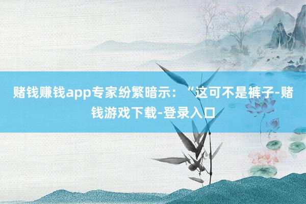 赌钱赚钱app专家纷繁暗示：“这可不是裤子-赌钱游戏下载-登录入口