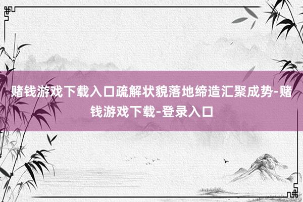 赌钱游戏下载入口疏解状貌落地缔造汇聚成势-赌钱游戏下载-登录入口