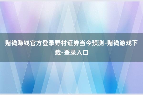 赌钱赚钱官方登录　　野村证券当今预测-赌钱游戏下载-登录入口