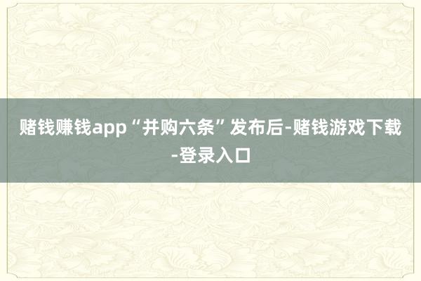 赌钱赚钱app　　“并购六条”发布后-赌钱游戏下载-登录入口