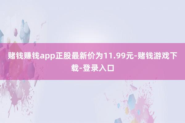 赌钱赚钱app正股最新价为11.99元-赌钱游戏下载-登录入口