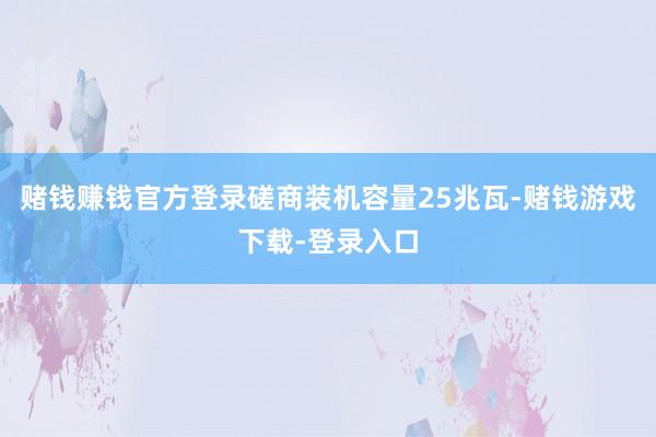 赌钱赚钱官方登录磋商装机容量25兆瓦-赌钱游戏下载-登录入口