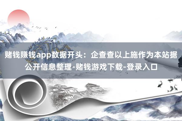 赌钱赚钱app数据开头：企查查以上施作为本站据公开信息整理-赌钱游戏下载-登录入口