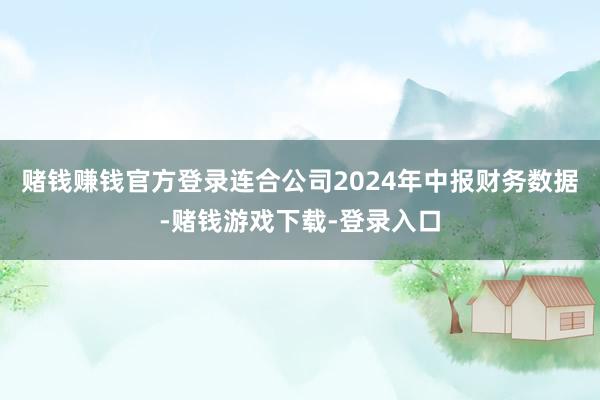 赌钱赚钱官方登录连合公司2024年中报财务数据-赌钱游戏下载-登录入口