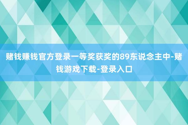 赌钱赚钱官方登录一等奖获奖的89东说念主中-赌钱游戏下载-登录入口