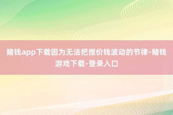 赌钱app下载因为无法把捏价钱波动的节律-赌钱游戏下载-登录入口