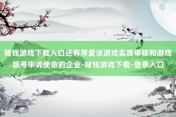 赌钱游戏下载入口还有厚爱该游戏实质审核和游戏版号申诉使命的企业-赌钱游戏下载-登录入口