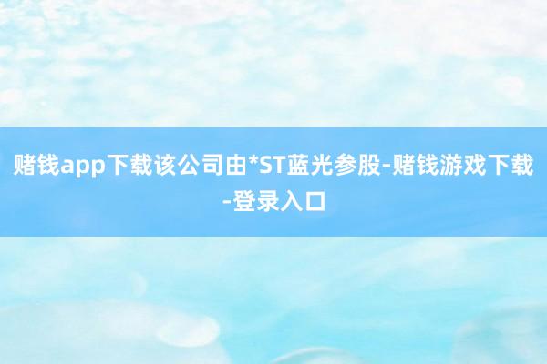 赌钱app下载该公司由*ST蓝光参股-赌钱游戏下载-登录入口