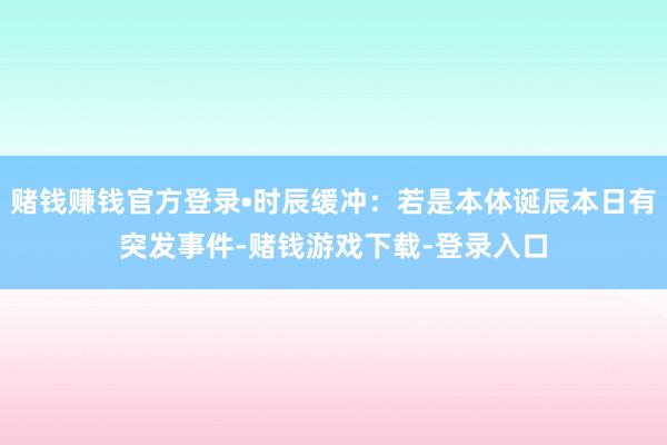 赌钱赚钱官方登录•时辰缓冲：若是本体诞辰本日有突发事件-赌钱游戏下载-登录入口