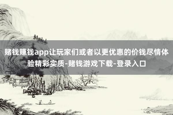 赌钱赚钱app让玩家们或者以更优惠的价钱尽情体验精彩实质-赌钱游戏下载-登录入口