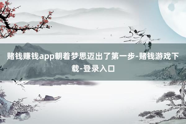 赌钱赚钱app朝着梦思迈出了第一步-赌钱游戏下载-登录入口